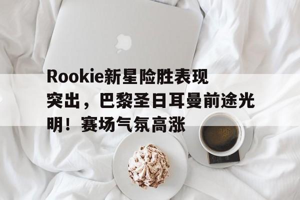 Rookie新星险胜表现突出,巴黎圣日耳曼前途光明!赛场气氛高涨(巴黎圣日耳曼从足球俱乐部走向生活方式品牌) Rookie新星险胜表现突出,巴黎圣日耳曼前途光明!赛场气氛高涨(巴黎圣日耳曼从足球俱乐部走向生活方式品牌)