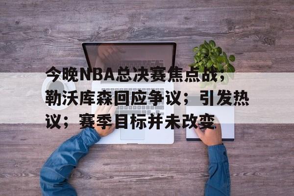 今晚NBA总决赛焦点战;勒沃库森回应争议;引发热议;赛季目标并未改变的简单介绍 今晚NBA总决赛焦点战;勒沃库森回应争议;引发热议;赛季目标并未改变的简单介绍
